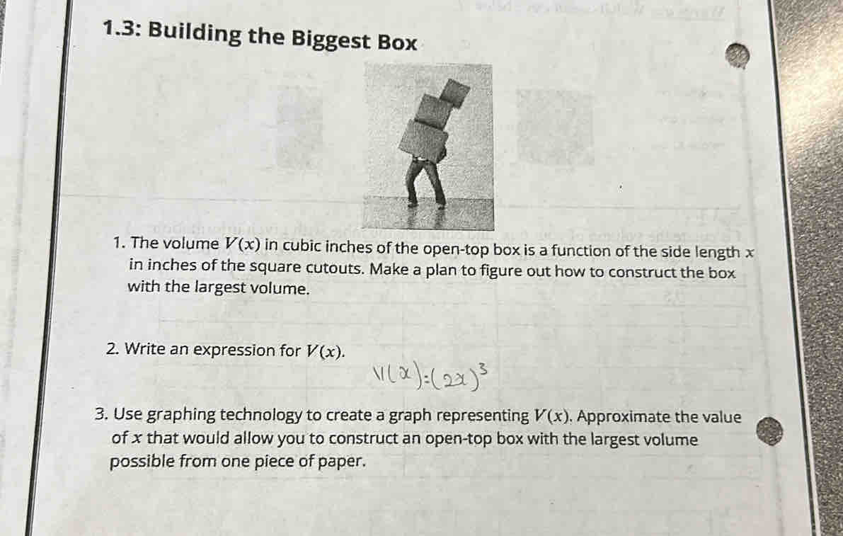 1.3: Building the Biggest Box 
1. The volume V(x) in cubic inches of the open-top box is a function of the side length x
in inches of the square cutouts. Make a plan to figure out how to construct the box 
with the largest volume. 
2. Write an expression for V(x). 
3. Use graphing technology to create a graph representing V(x). Approximate the value 
of x that would allow you to construct an open-top box with the largest volume 
possible from one piece of paper.