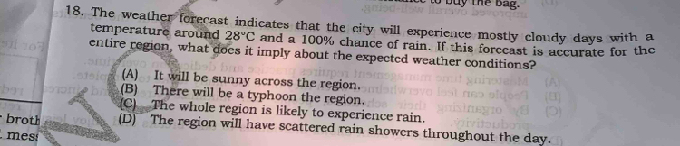 bu y the ba g .
18. The weather forecast indicates that the city will experience mostly cloudy days with a
temperature around 28°C and a 100% chance of rain. If this forecast is accurate for the
entire region, what does it imply about the expected weather conditions?
(A) It will be sunny across the region.
(B) There will be a typhoon the region.
(C) The whole region is likely to experience rain.
broth (D) The region will have scattered rain showers throughout the day.
mes: