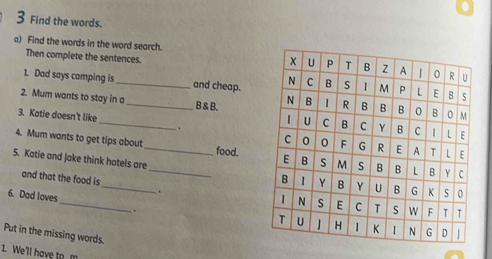 Find the words. 
a) Find the words in the word search. 
Then complete the sentences. 
1. Dad says camping is _and cheap. 
2. Mum wants to stay in a_ B & B. 
_ 
3. Katie doesn't like 
. 
4. Mum wants to get tips about _food. 
5. Katie and Jake think hotels are_ 
and that the food is 
、 
_ 
6. Dad loves 
、 
Put in the missing words. 
1. We'll have to m