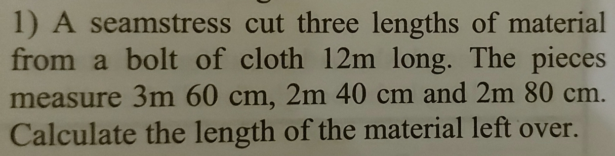 A seamstress cut three lengths of material 
from a bolt of cloth 12m long. The pieces 
measure 3m 60 cm, 2m 40 cm and 2m 80 cm. 
Calculate the length of the material left over.