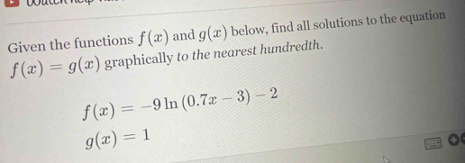 Given the functions f(x) and g(x) below, find all solutions to the equation
f(x)=g(x) graphically to the nearest hundredth.
f(x)=-9ln (0.7x-3)-2
g(x)=1