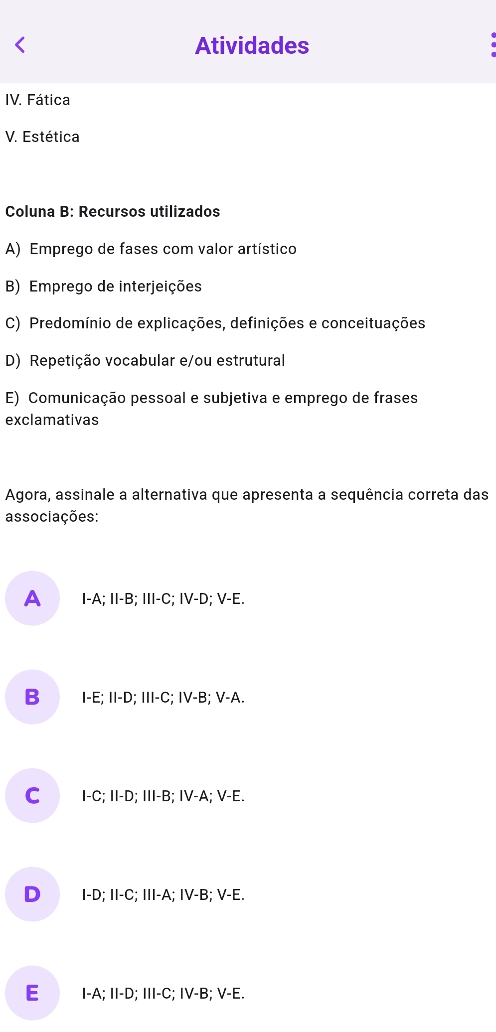 Atividades
IV. Fática
V. Estética
Coluna B: Recursos utilizados
A) Emprego de fases com valor artístico
B) Emprego de interjeições
C) Predomínio de explicações, definições e conceituações
D) Repetição vocabular e/ou estrutural
E) Comunicação pessoal e subjetiva e emprego de frases
exclamativas
Agora, assinale a alternativa que apresenta a sequência correta das
associações:
A I-A; II-B; III-C; IV-D; V-E.
B I-E; II-D; III-C; IV-B; V-A.
C I-C; II-D; III-B; IV-A; V-E.
D I-D; II-C; III-A; IV-B; V-E.
E I-A; II-D; III-C; IV-B; V-E.