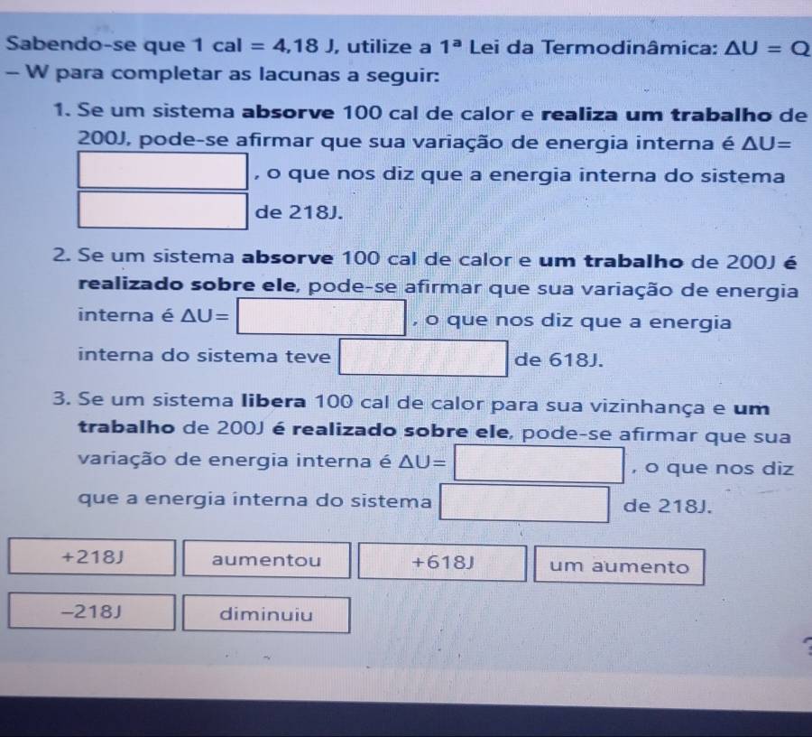 Sabendo-se que 1cal=4,18J , utilize a 1^a Lei da Termodinâmica: △ U=Q
- W para completar as lacunas a seguir:
1. Se um sistema absorve 100 cal de calor e realiza um trabalho de
200J, pode-se afirmar que sua variação de energia interna é △ U=
∴ △ ADC=△ A-C , o que nos diz que a energia interna do sistema
□ □ de 218J.
2. Se um sistema absorve 100 cal de calor e um trabalho de 200J é
realizado sobre ele, pode-se afirmar que sua variação de energia
interna é △ U=□ , o que nos diz que a energia
_  
interna do sistema teve □ de 618. 
3. Se um sistema Iibera 100 cal de calor para sua vizinhança e um
trabalho de 200J é realizado sobre ele, pode-se afirmar que sua
variação de energia interna é △ U= □ , o que nos diz
que a energia interna do sistema □ de 218J.
+218J aumentou + 618J um aumento
- 218J diminuiu