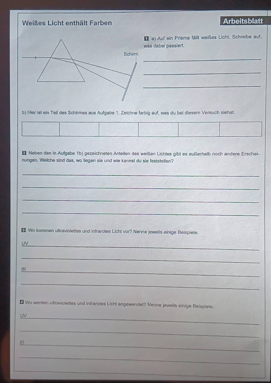 Weißes Licht enthält Farben Arbeitsblatt 
D a) Auf ein Prisma fällt weißes Licht. Schreibe auf, 
was dabei passiert. 
_ 
_ 
_ 
b) Hier ist ein Teil des Schirmes aus Aufgabe 1. Zeichne farbig auf, was du bei diesem Versuch siehst. 
* Neben den in Aufgabe 1b) gezeichneten Anteilen des weißen Lichtes gibt es außerhalb noch andere Erschei- 
nungen. Welche sind das, wo liegen sie und wie kannst du sie feststellen? 
_ 
_ 
_ 
_ 
€ Wo kommen ultraviolettes und infrarotes Licht vor? Nenne jeweils einige Beispiele. 
_ 
UV 
_ 
IR_ 
_ 
€ Wo werden ultraviolettes und infrarotes Licht angewendet? Nenne jeweils einige Beispiele. 
_ 
UV 
_ 
IR 
_ 
_ 
_