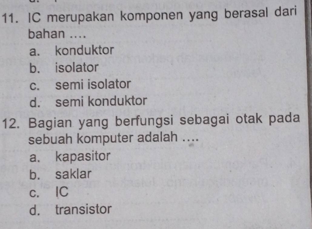 IC merupakan komponen yang berasal dari
bahan ....
a. konduktor
b. isolator
c. semi isolator
d. semi konduktor
12. Bagian yang berfungsi sebagai otak pada
sebuah komputer adalah ....
a. kapasitor
b. saklar
c. IC
d. transistor