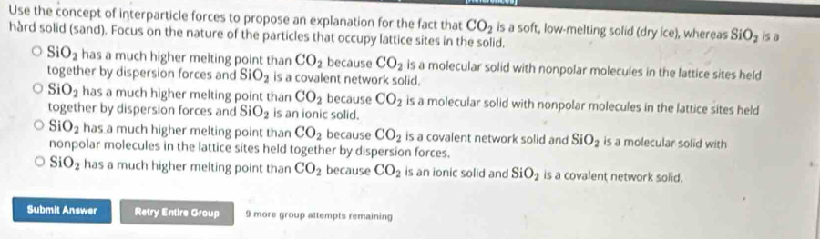 Use the concept of interparticle forces to propose an explanation for the fact that CO_2 is a soft, low-melting solid (dry ice), whereas SiO_2 is a
hàrd solid (sand). Focus on the nature of the particles that occupy lattice sites in the solid.
SiO_2 has a much higher melting point than CO_2 because CO_2 is a molecular solid with nonpolar molecules in the lattice sites held
together by dispersion forces and SiO_2 is a covalent network solid.
SiO_2 has a much higher melting point than CO_2 because CO_2 is a molecular solid with nonpolar molecules in the lattice sites held
together by dispersion forces and SiO_2 is an ionic solid.
SiO_2 has a much higher melting point than CO_2 because CO_2 is a covalent network solid and SiO_2 is a molecular solid with
nonpolar molecules in the lattice sites held together by dispersion forces.
SiO_2 has a much higher melting point than CO_2 because CO_2 is an ionic solid and SiO_2 is a covalent network solid.
Submit Answer Retry Entire Group 9 more group attempts remaining