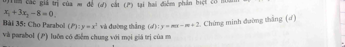 rim các giá trị của m để (d) cắt (P) tại hai điểm phân biệt có hoám
x_1+3x_2-8=0. 
Bài 35: Cho Parabol (P): y=x^2 và đường thắng (d) : y=mx-m+2. Chứng minh đường thẳng (d) 
và parabol (P) luôn có điểm chung với mọi giá trị của m