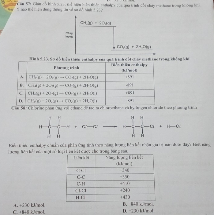 Cầu 57: Giản đồ hình 5.23. thể hiện biến thiên enthalpy của quá trình đốt cháy methane trong không khí.
NAI Ý nào thể hiện đúng thông tin về sơ đồ hình 5.23?
CH_4(g)+2O_2(g)
Năng
lượng
CO_2(g)+2H_2O(g)
Hình 5.23. Sơ đồ biến thiên enthalpy của quá trình đốt cháy methane trong không khí
Câu 58: Chlorine phản ứng với ethane để tạo ra chloroethane và hydrogen chloride theo phương trình
H-C-C-H+Cl-Cl - H-C_+^]_-^H^H-CI+H-CI^
Biến thiên enthalpy chuẩn của phản ứng tính theo năng lượng liên kết nhận giá trị nào dưới đây? Biết năng
lượng liên kết của một số loại liên kết được cho trong bảng sau.
A. +230 kJ/mol.
C. +840 kJ/mol. D. −230 kJ/mol.