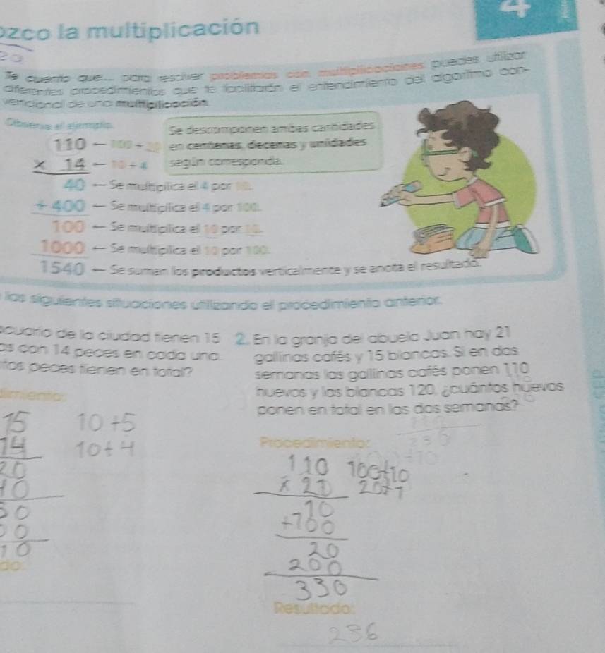 ozco la multiplicación 
Te cuento qve para resciver problemas con multipificacianes puedes uflizar 
diferrentes procedimientos que te fbclitiarón el entendimiento del algottmo con 
vercional de una muificiticación 
Olmenn et eferpip Se descomponen ambes cantidade
-100+28 en centenas, decenas y unídades
-10+4 según conresponda.
beginarrayr 110 * 14 hline 40endarray * Se multipítica el 4 por 10.
 (+400)/100  — Se multipífica ell 4 por 100. 
Se multtipílica el 10 por 10. 
← Se multipílica el 10 por 100.
 1000/1540  * Se suman los piroductos verticalmente y se anota el 
e las siguientes situaciones utilizando ell procedimiento anterior. 
ocuarío de la ciudad tienen 15 2. En la granja del abuelo Juan háy 21
as con 14 peces en cada una. gallinas cafés y 15 blancas. Si en das 
itos peces tienen en total? semanas las gallinas cafés ponen 110
timento 
huevos y las blancas 120, ¿cuántos huevos 
ponen en total en las dos semanas? 
Procedimiento: 
t0 
Resultado: