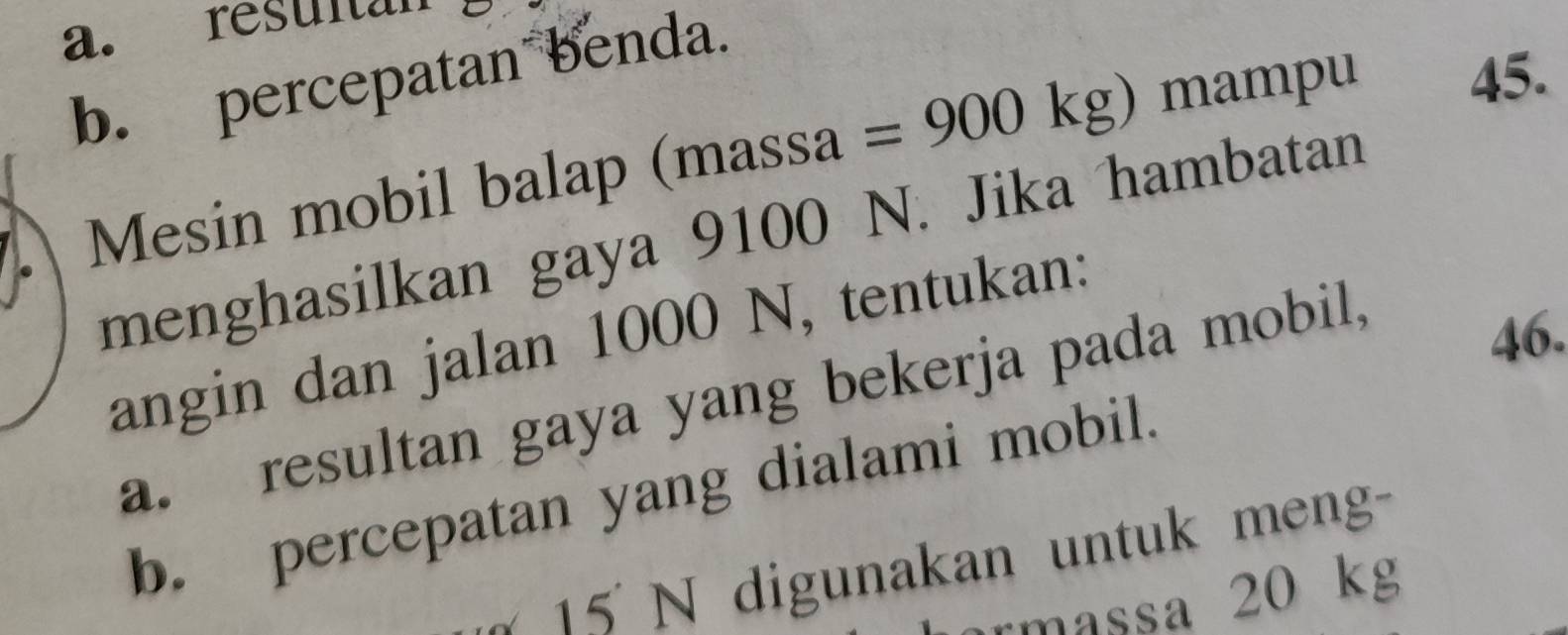 resultan 
b. percepatan benda. 
A Mesin mobil balap (massa =900kg)
mam ou 45. 
menghasilkan gaya 9100 N. Jika hambatan
46. 
angin dan jalan 1000 N, tentukan: 
a. resultan gaya yang bekerja pada mobil, 
b. percepatan yang dialami mobil. 
1 5 N digunakan untuk men- 
rmassa 20 kg