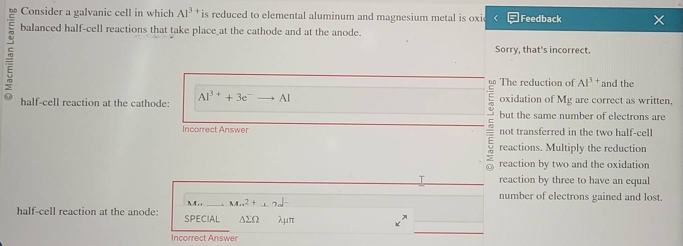 Consider a galvanic cell in which Al^(3+) is reduced to elemental aluminum and magnesium metal is oxic Feedback
~
balanced half-cell reactions that take place at the cathode and at the anode.
Sorry, that's incorrect.
b The reduction of AI^(3+) and the
half-cell reaction at the cathode: Al^(3+)+3e^-to Al oxidation of Mg are correct as written,
but the same number of electrons are
Incorrect Answer not transferred in the two half-cell
reactions. Multiply the reduction
reaction by two and the oxidation
I reaction by three to have an equal
M_rr. _ Mπ^2+_ 2a^(1-)
number of electrons gained and lost.
half-cell reaction at the anode: SPECIAL △ sumlimits Omega λμπ
Incorrect Answer