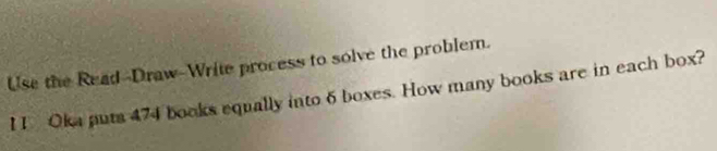 Use the Read--Draw-Write process to solve the problem. 
I 1 Oka puts 474 books equally into 6 boxes. How many books are in each box?