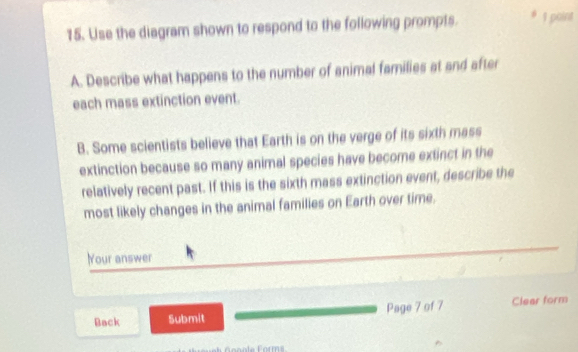 Use the diagram shown to respond to the following prompts. * 1 point 
A. Describe what happens to the number of animal families at and after 
each mass extinction event. 
B. Some scientists believe that Earth is on the verge of its sixth mass 
extinction because so many animal species have become extinct in the 
relatively recent past. If this is the sixth mass extinction event, describe the 
most likely changes in the animal families on Earth over time. 
Your answer 
Back Submit Page 7 of 7 Clear form