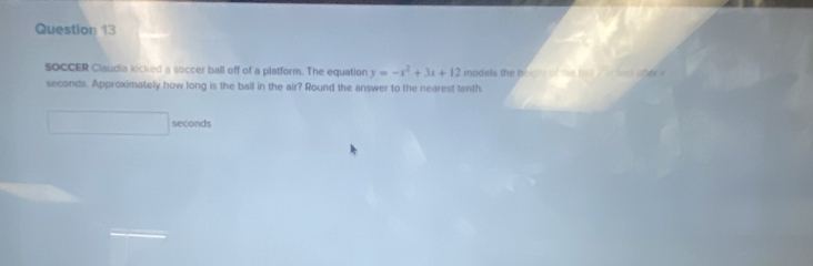 sOCCER Claudia kicked a soccer ball off of a platform. The equation y=-x^2+3x+12 models the b o c s o e b e w o l e e t a l e
seconds. Approximately how long is the ball in the air? Round the answer to the nearest tenth.
seconds