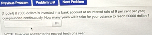 Previous Problem Problem List Next Problem 
(1 point) If 7000 dollars is invested in a bank account at an interest rate of 9 per cent per year, 
compounded continuously. How many years will it take for your balance to reach 20000 dollars? 
NOTF: Give your answer to the nearest tenth of a year.