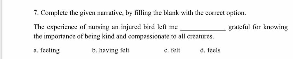 Complete the given narrative, by filling the blank with the correct option.
The experience of nursing an injured bird left me _grateful for knowing
the importance of being kind and compassionate to all creatures.
a. feeling b. having felt c. felt d. feels