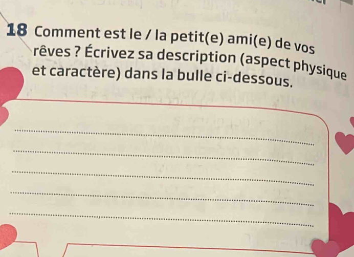 Comment est le / la petit(e) ami(e) de vos 
rêves ? Écrivez sa description (aspect physique 
et caractère) dans la bulle ci-dessous. 
_ 
_ 
_ 
_ 
_