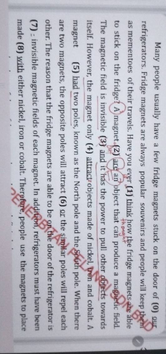 Many people usually have a few fridge magnets stuck on the door of (0) our 
refrigerators. Fridge magnets are always popular souvenirs and people will keep them 
as mementoes of their travels. Have you ever (1) think how the fridge magnets are able 
to stick on the fridge? A magnet.(2) are an object that can produce a magnetic field. 
The magnetic field is invisible (3) and it has the power to pull other objects towards 
itself. However, the magnet only (4) attract objects made of nickel, fron and cobalt. A 
magnet (5) had two poles, known as the North pole and the South pole. When there 
are two magnets, the opposite poles will attract (6) or the similar poles will repel each 
other. The reason that the fridge magnets are able to be on the door of the refrigerator is 
(7) _ invisible magnetic fields of each magnet. In addition, refrigerators must have been 
made (8) with either nickel, iron or cobalt. Therefore, people use the magnets to place