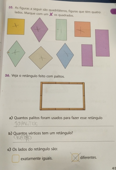 As figuras a seguir são quadriláteros, figuras que têm quatro 
lados. Marque com um X os quadrados. 
36. Veja o retângulo feito com palitos. 
a) Quantos palitos foram usados para fazer esse retângulo 
_ 
b) Quantos vértices tem um retângulo? 
_ 
c) Os lados do retângulo são: 
exatamente iguais. diferentes. 
45