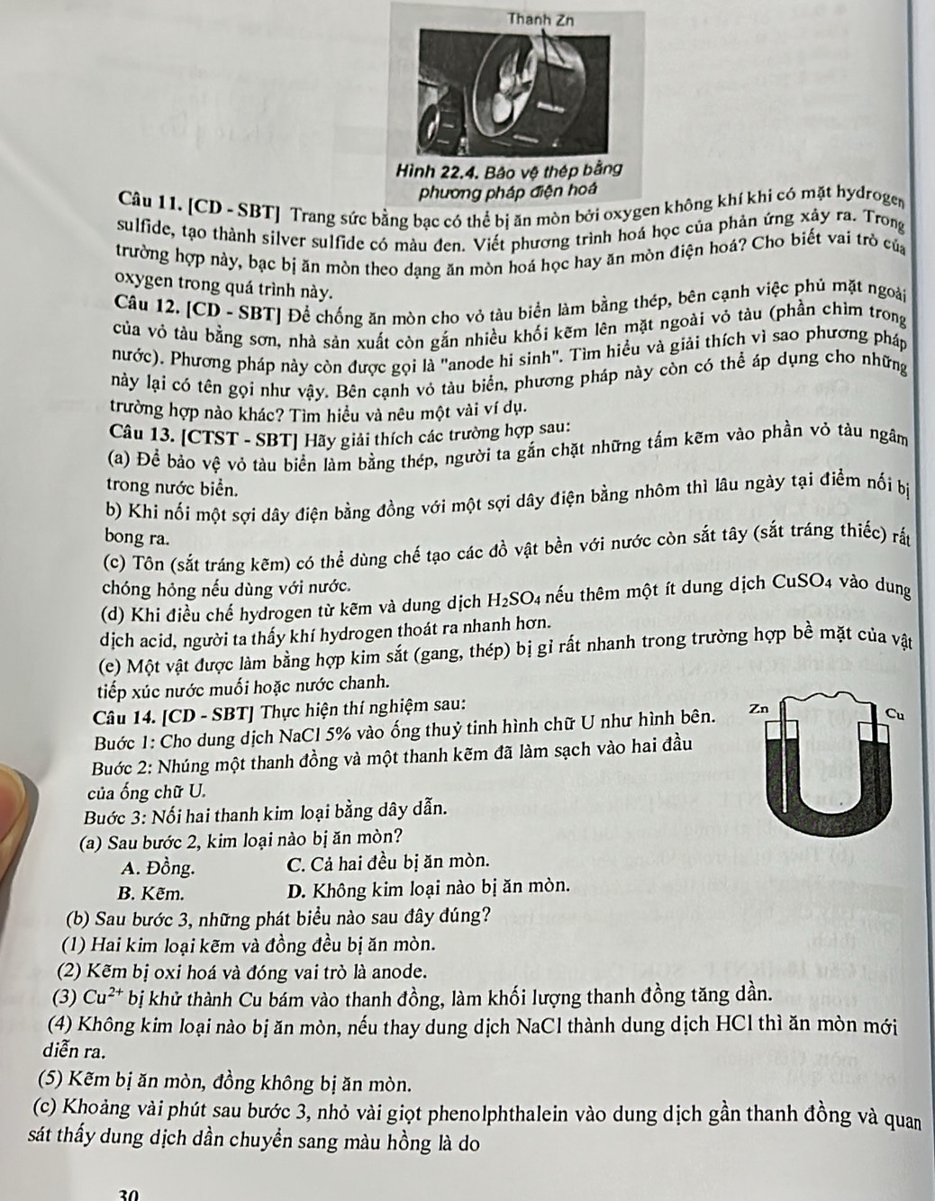 [CD - SBT] Trang sức bằng bạc có thể bị ăn mòn bởi oxygen không khí khi có mặt hydrogen
sulfide, tạo thành silver sulfide có màu đen. Viết phương trình hoả học của phản ứng xảy ra. Trong
trường hợp này, bạc bị ăn mòn theo dạng ăn mòn hoá học hay ăn mòn điện hoá? Cho biết vai trò của
oxygen trong quá trình này.
Câu 12. [CD - SBT] Để chống ăn mòn cho vỏ tàu biển làm bằng thép, bên cạnh việc phủ mặt ngoài
của vỏ tàu bằng sơn, nhà sản xuất còn gắn nhiều khối kẽm lên mặt ngoài vỏ tàu (phần chìm trong
nước). Phương pháp này còn được gọi là "anode hi sinh". Tìm hiều và giải thích vì sao phương pháp
nảy lại có tên gọi như vậy. Bên cạnh vỏ tàu biển, phương pháp này còn có thể áp dụng cho những
trường hợp nào khác? Tìm hiều và nêu một vài ví dụ.
Câu 13. [CTST - SBT] Hãy giải thích các trường hợp sau:
(a) Để bảo vệ vỏ tàu biển làm bằng thép, người ta gắn chặt những tấm kẽm vào phần vỏ tàu ngâm
trong nước biển.
b) Khi nối một sợi dây điện bằng đồng với một sợi dây điện bằng nhôm thì lâu ngày tại điểm nối bị
bong ra.
(c) Tôn (sắt tráng kẽm) có thể dùng chế tạo các đồ vật bền với nước còn sắt tây (sắt tráng thiếc) rắp
chóng hỏng nếu dùng với nước.
(d) Khi điều chế hydrogen từ kẽm và dung dịch H_2SO 4 thếu thêm một ít dung dịch CuSO4 vào dung
dịch acid, người ta thấy khí hydrogen thoát ra nhanh hơn.
(e) Một vật được làm bằng hợp kim sắt (gang, thép) bị gỉ rất nhanh trong trường hợp bề mặt của vật
tiếp xúc nước muối hoặc nước chanh.
Câu 14. [CD - SBT] Thực hiện thí nghiệm sau:
Buớc 1: Cho dung dịch NaCl 5% vào ống thuỷ tinh hình chữ U như hình bên. 
Bước 2: Nhúng một thanh đồng và một thanh kẽm đã làm sạch vào hai đầu
của ống chữ U.
Buớc 3: Nối hai thanh kim loại bằng dây dẫn.
(a) Sau bước 2, kim loại nào bị ăn mòn?
A. Đồng. C. Cả hai đều bị ăn mòn.
B. Kẽm. D. Không kim loại nào bị ăn mòn.
(b) Sau bước 3, những phát biểu nào sau đây đúng?
(1) Hai kim loại kẽm và đồng đều bị ăn mòn.
(2) Kẽm bị oxi hoá và đóng vai trò là anode.
(3) Cu^(2+) bị khử thành Cu bám vào thanh đồng, làm khối lượng thanh đồng tăng dần.
(4) Không kim loại nào bị ăn mòn, nếu thay dung dịch NaCl thành dung dịch HCl thì ăn mòn mới
diễn ra.
(5) Kẽm bị ăn mòn, đồng không bị ăn mòn.
(c) Khoảng vài phút sau bước 3, nhỏ vài giọt phenolphthalein vào dung dịch gần thanh đồng và quan
sát thẩy dung dịch dần chuyển sang màu hồng là do
30