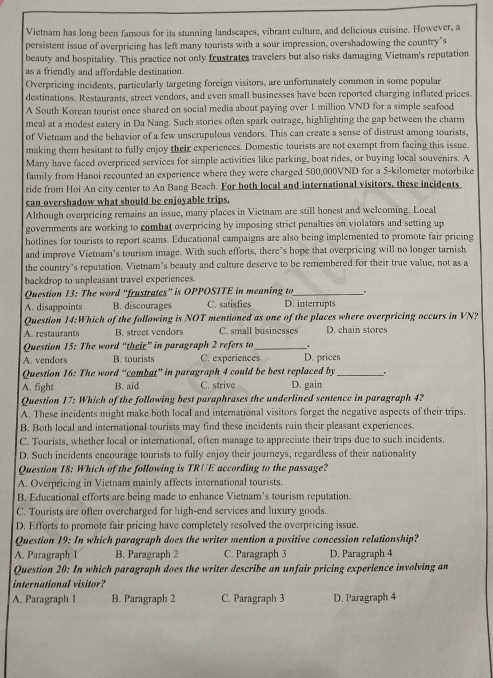 Vietnam has long been famous for its stunning landscapes, vibrant culture, and delicious cuisine. However, a
persistent issue of overpricing has left many tourists with a sour impression, overshadowing the country’s
beauty and hospitality. This practice not only frustrates travelers but also risks damaging Vietnam's reputation
as a friendly and affordable destination.
Overpricing incidents, particularly targeting foreign visitors, are unfortunately common in some popular
destinations. Restaurants, street vendors, and even small businesses have been reported charging inflated prices.
A South Korean tourist once shared on social media about paying over 1 million VND for a simple seafood
meal at a modest eatery in Da Nang. Such stories often spark outrage, highlighting the gap between the charm
of Vietnam and the behavior of a few unscrupulous vendors. This can create a sense of distrust among tourists.
making them hesitant to fully enjoy their experiences. Domestic tourists are not exempt from facing this issue.
Many have faced overpriced services for simple activities like parking, boat rides, or buying local souvenirs. A
family from Hanoi recounted an experience where they were charged 500,000VND for a 5-kilometer motorbike
ride from Hoi An city center to An Bang Beach. For both local and international visitors, these incidents
can overshadow what should be enjoyable trips.
Although overpricing remains an issue, many places in Vietnam are still honest and welcoming. Local
governments are working to combat overpricing by imposing strict penalties on violators and setting up
hotlines for tourists to report scams. Educational campaigns are also being implemented to promote fair pricing
and improve Vietnam’s tourism image. With such efforts, there’s hope that overpricing will no longer tarnish
the country's reputation. Vietnam’s beauty and culture deserve to be remembered for their true value, not as a
backdrop to unpleasant travel experiences.
Question 13: The word “frustrates” is OPPOSITE in meaning to .
A. disappoints B. discourages C. satisfies D. interrupts
Question 14:Which of the following is NOT mentioned as one of the places where overpricing occurs in VN?
A. restaurants B. street vendors C. small businesses D. chain stores
Question 15: The word “theiz” in paragraph 2 refers to_ .
A. vendors B. tourists C. experiences D. prices
Question 16: The word “combat” in paragraph 4 could be best replaced by .
A. fight B. aid C. strive D. gain
Question 17: Which of the following best paraphrases the underlined sentence in paragraph 4?
A. These incidents might make both local and international visitors forget the negative aspects of their trips.
B. Both local and international tourists may find these incidents ruin their pleasant experiences.
C. Tourists, whether local or international, often manage to appreciate their trips due to such incidents.
D. Such incidents encourage tourists to fully enjoy their journeys, regardless of their nationality
Question 18: Which of the following is TRUE according to the passage?
A. Overpricing in Vietnam mainly affects international tourists.
B. Educational efforts are being made to enhance Vietnam’s tourism reputation.
C. Tourists are often overcharged for high-end services and luxury goods.
D. Efforts to promote fair pricing have completely resolved the overpricing issue.
Question 19: In which paragraph does the writer mention a positive concession relationship?
A. Paragraph 1 B. Paragraph 2 C. Paragraph 3 D. Paragraph 4
Question 20: In which paragraph does the writer describe an unfair pricing experience involving an
international visitor?
A. Paragraph 1 B. Paragraph 2 C. Paragraph 3 D. Paragraph 4