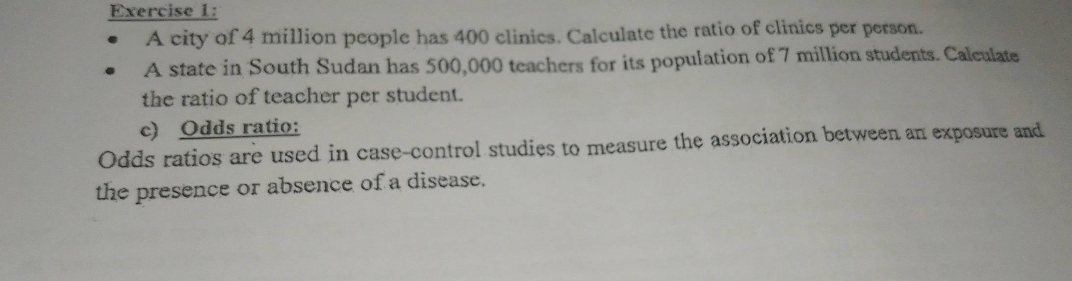 A city of 4 million people has 400 clinics. Calculate the ratio of clinics per person. 
A state in South Sudan has 500,000 teachers for its population of 7 million students. Calculate 
the ratio of teacher per student. 
c) Odds ratio: 
Odds ratios are used in case-control studies to measure the association between an exposure and 
the presence or absence of a disease.