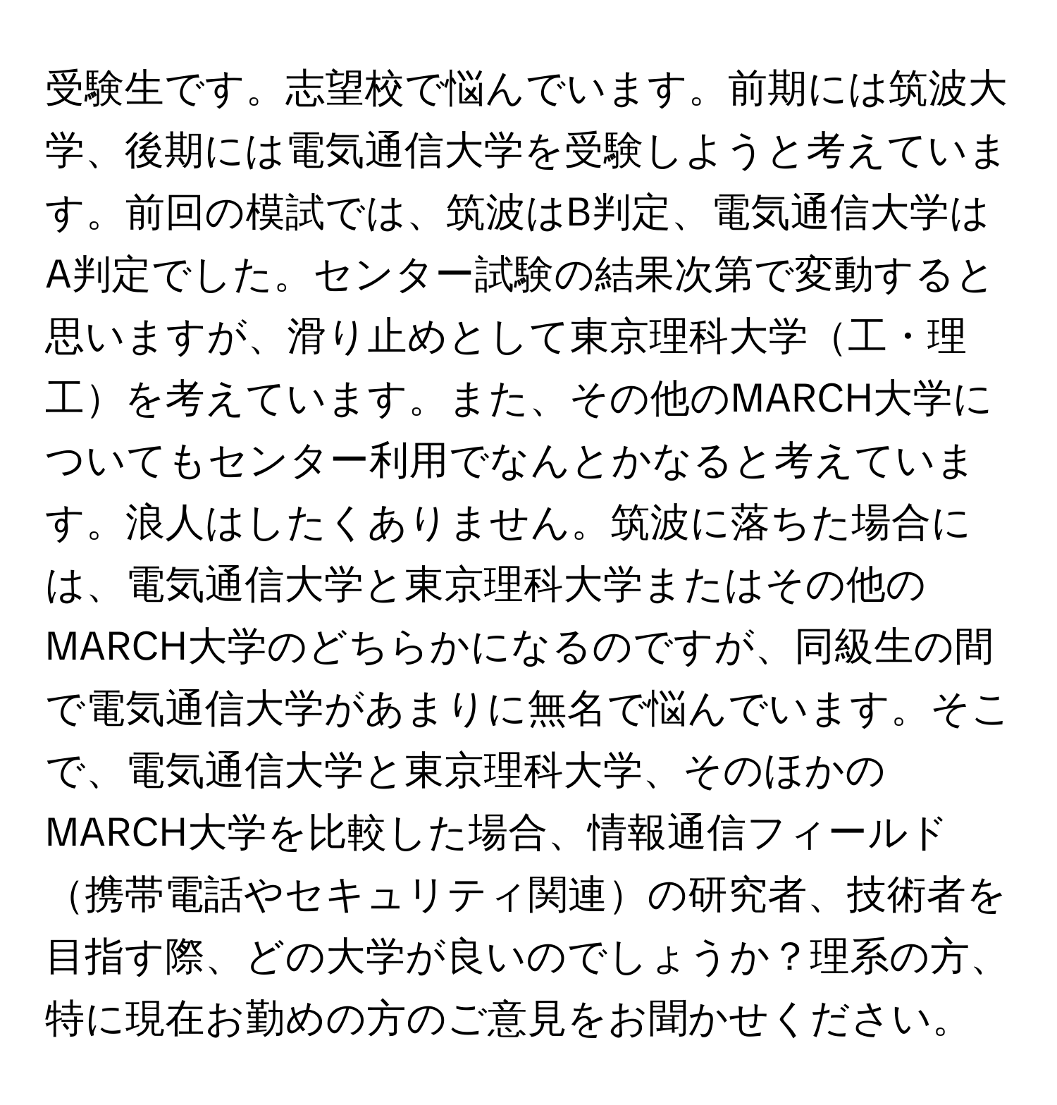 受験生です。志望校で悩んでいます。前期には筑波大学、後期には電気通信大学を受験しようと考えています。前回の模試では、筑波はB判定、電気通信大学はA判定でした。センター試験の結果次第で変動すると思いますが、滑り止めとして東京理科大学工・理工を考えています。また、その他のMARCH大学についてもセンター利用でなんとかなると考えています。浪人はしたくありません。筑波に落ちた場合には、電気通信大学と東京理科大学またはその他のMARCH大学のどちらかになるのですが、同級生の間で電気通信大学があまりに無名で悩んでいます。そこで、電気通信大学と東京理科大学、そのほかのMARCH大学を比較した場合、情報通信フィールド携帯電話やセキュリティ関連の研究者、技術者を目指す際、どの大学が良いのでしょうか？理系の方、特に現在お勤めの方のご意見をお聞かせください。