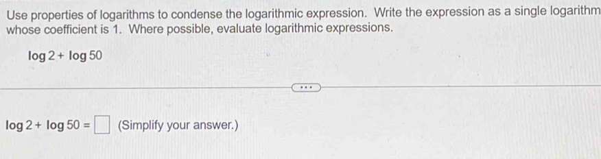 Use properties of logarithms to condense the logarithmic expression. Write the expression as a single logarithm 
whose coefficient is 1. Where possible, evaluate logarithmic expressions.
log 2+log 50
log 2+log 50=□ (Simplify your answer.)