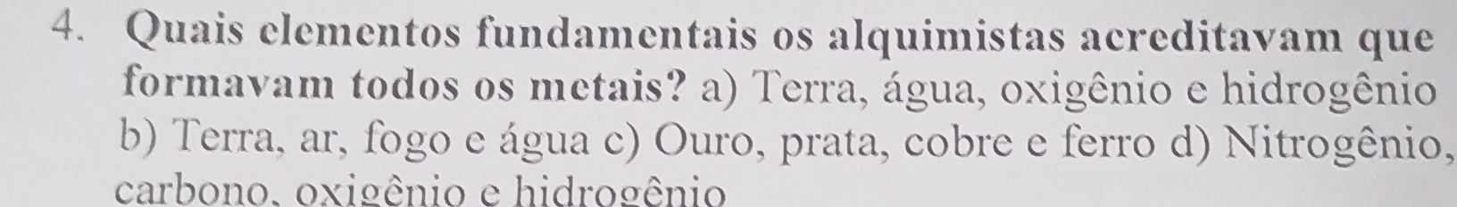 Quais elementos fundamentais os alquimistas acreditavam que
formavam todos os metais? a) Terra, água, oxigênio e hidrogênio
b) Terra, ar, fogo e água c) Ouro, prata, cobre e ferro d) Nitrogênio,
carbono. oxigênio e hidrogênio