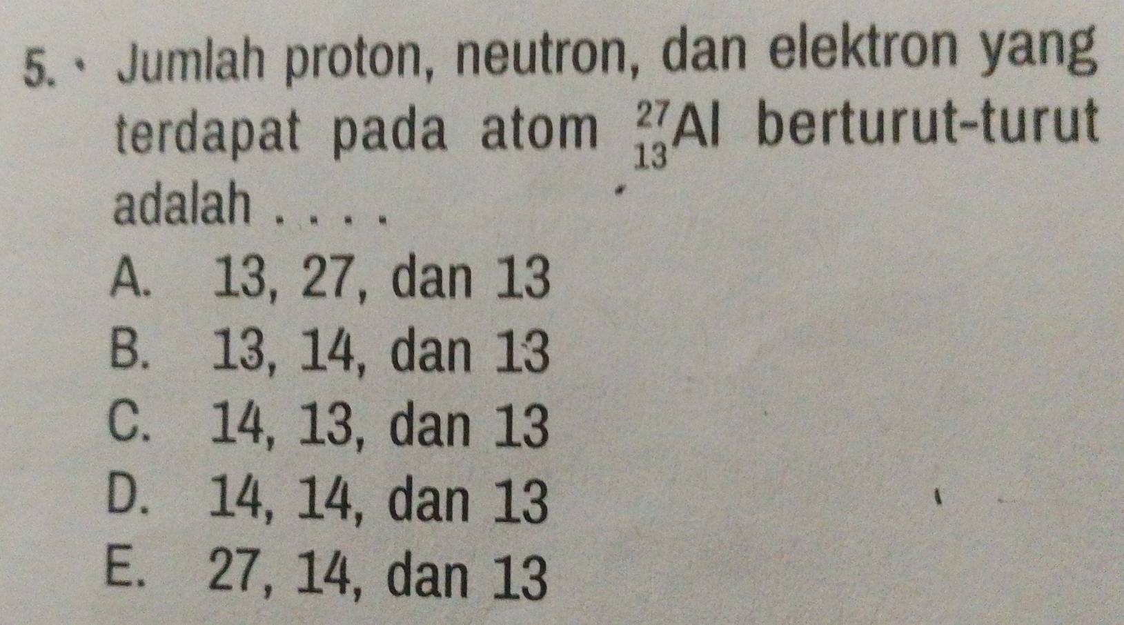 · Jumlah proton, neutron, dan elektron yang
terdapat pada atom _(13)^(27)Al berturut-turut
adalah . . . .
A. 13, 27, dan 13
B. 13, 14, dan 13
C. 14, 13, dan 13
D. 14, 14, dan 13
E. 27, 14, dan 13