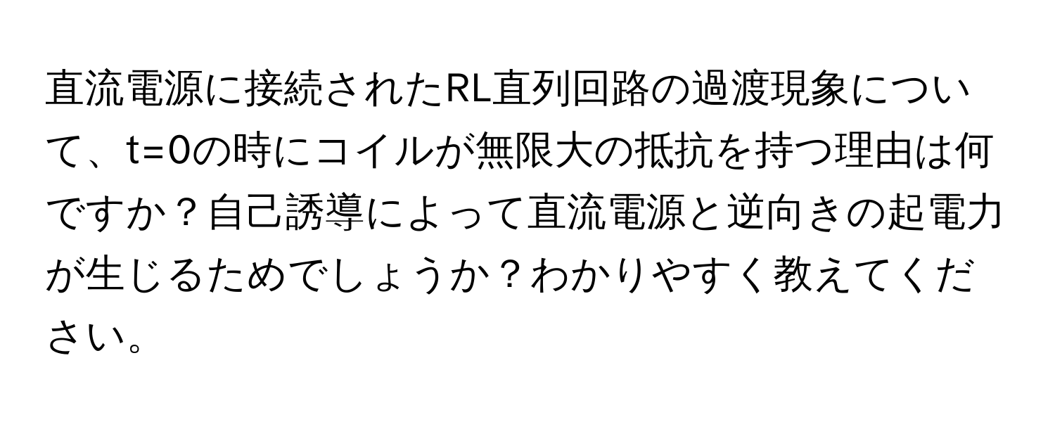 直流電源に接続されたRL直列回路の過渡現象について、t=0の時にコイルが無限大の抵抗を持つ理由は何ですか？自己誘導によって直流電源と逆向きの起電力が生じるためでしょうか？わかりやすく教えてください。