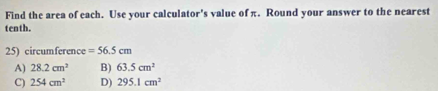 Find the area of each. Use your calculator's value of π. Round your answer to the nearest
tenth.
25) circumference =56.5cm
A) 28.2cm^2 B) 63.5cm^2
C) 254cm^2 D) 295.1cm^2