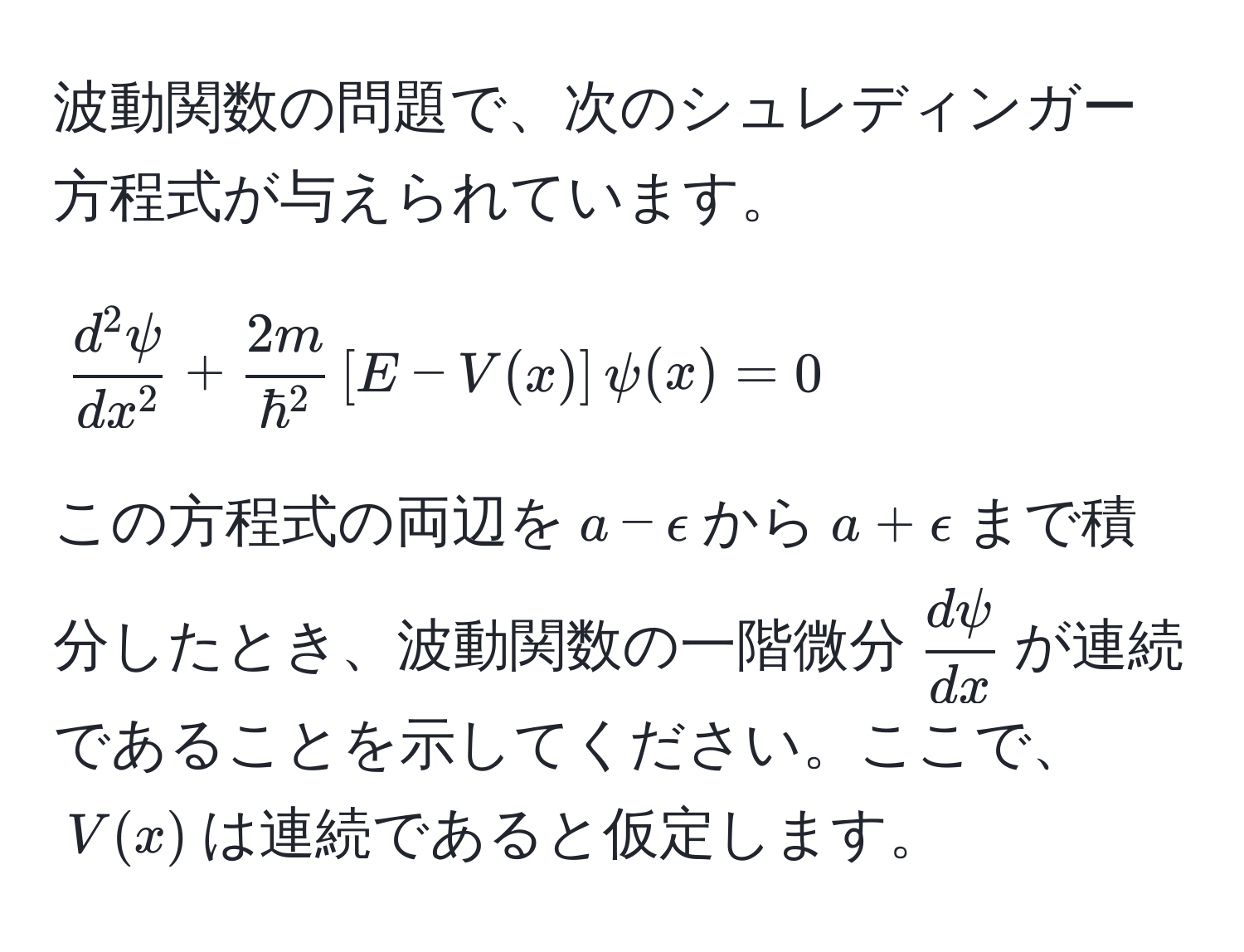 波動関数の問題で、次のシュレディンガー方程式が与えられています。  
$$
fracd^(2psi)dx^2 + frac2mhbar^2[E - V(x)]psi(x) = 0
$$  
この方程式の両辺を$a - epsilon$から$a + epsilon$まで積分したとき、波動関数の一階微分$ dpsi/dx $が連続であることを示してください。ここで、$V(x)$は連続であると仮定します。