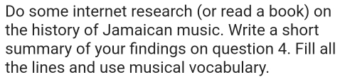 Do some internet research (or read a book) on 
the history of Jamaican music. Write a short 
summary of your findings on question 4. Fill all 
the lines and use musical vocabulary.