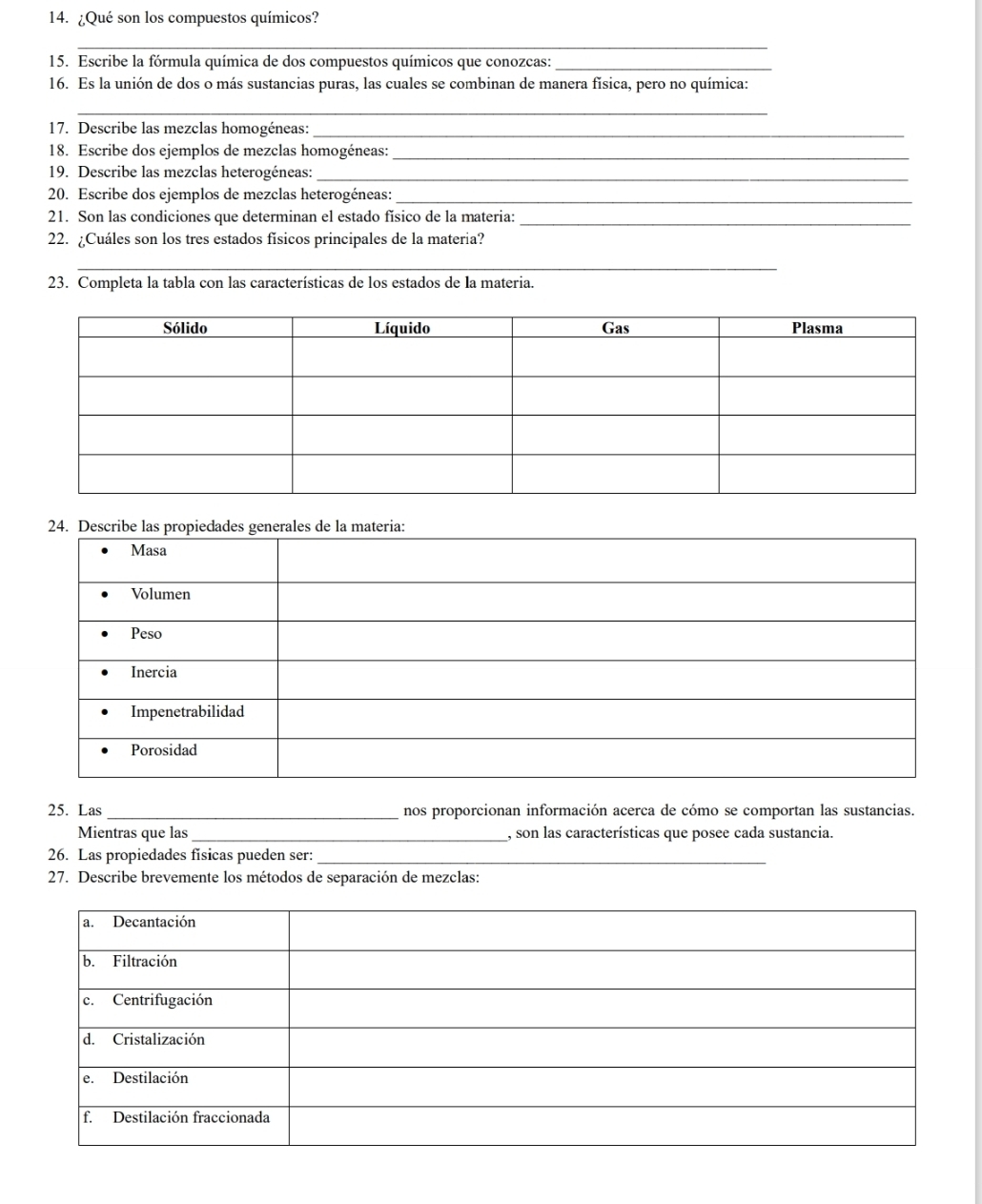 ¿Qué son los compuestos químicos? 
_ 
15. Escribe la fórmula química de dos compuestos químicos que conozcas:_ 
16. Es la unión de dos o más sustancias puras, las cuales se combinan de manera física, pero no química: 
_ 
17. Describe las mezclas homogéneas:_ 
18. Escribe dos ejemplos de mezclas homogéneas:_ 
19. Describe las mezclas heterogéneas:_ 
20. Escribe dos ejemplos de mezclas heterogéneas:_ 
21. Son las condiciones que determinan el estado físico de la materia:_ 
22. ¿Cuáles son los tres estados físicos principales de la materia? 
_ 
23. Completa la tabla con las características de los estados de la materia. 
25. Las _nos proporcionan información acerca de cómo se comportan las sustancias. 
Mientras que las _, son las características que posee cada sustancia. 
26. Las propiedades fisicas pueden ser:_ 
27. Describe brevemente los métodos de separación de mezclas: