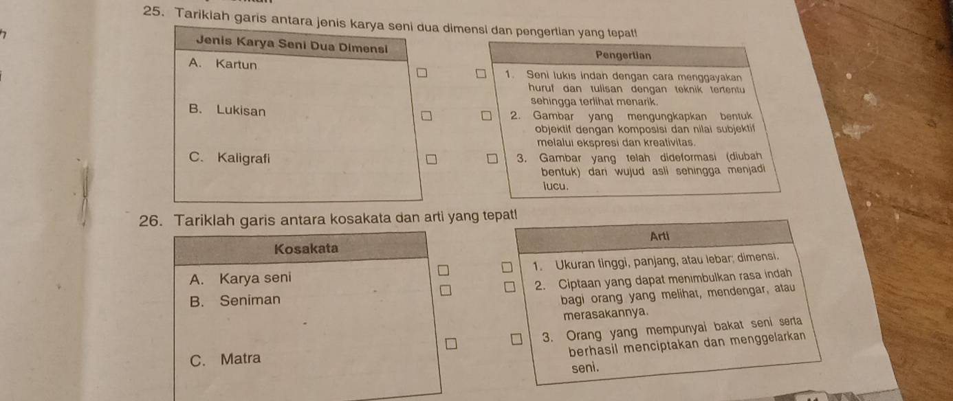 Tarikiah garis antara jenis karya seni dua dimensi dan pengertian yang tepatl!
Jenis Karya Seni Dua Dimensi Pengertian
A. Kartun 1. Seni lukis indan dengan cara menggayakan
huruf dan tulisan dengan teknik tertentu
sehingga terlihat menarik.
B. Lukisan 2. Gambar yang mengungkapkan bentuk
objektif dengan komposisi dan nilai subjektif
melalui ekspresi dan kreativitas.
C. Kaligrafi 3. Gambar yang Ielah dideformasi (diubah
bentuk) dari wujud asli sehingga menjadi
iucu.
26. Tariklah garis antara kosakata dan arti yang tepatl
Arti
Kosakata
A. Karya seni 1. Ukuran tinggi, panjang, atau lebar; dimensi.
2. Ciptaan yang dapat menımbulkan rasa indah
B. Seniman
bagi orang yang melihat, mendengar, atau
merasakannya.
3. Orang yang mempunyai bakat seni serta
C. Matra
berhasil menciptakan dan menggelarkan 
seni.