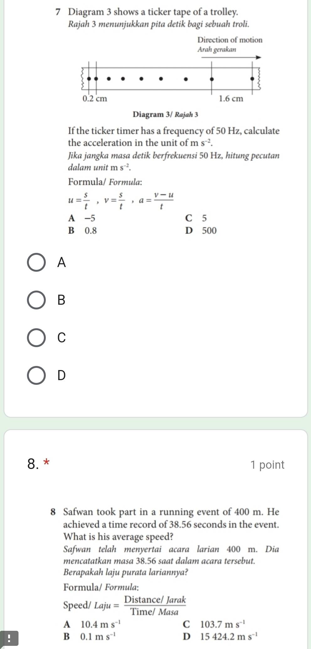 Diagram 3 shows a ticker tape of a trolley.
Rajah 3 menunjukkan pita detik bagi sebuah troli.
Direction of motion
Arah gerakan
0.2 cm 1.6 cm
Diagram 3/ Rajah 3
If the ticker timer has a frequency of 50 Hz, calculate
the acceleration in the unit of ms^(-2). 
Jika jangka masa detik berfrekuensi 50 Hz, hitung pecutan
dalam unit ms^(-2). 
Formula/ Formula:
u= s/t , v= s/t , a= (v-u)/t 
A -5 C 5
B 0.8 D 500
A
B
C
D
8. * 1 point
8 Safwan took part in a running event of 400 m. He
achieved a time record of 38.56 seconds in the event.
What is his average speed?
Safwan telah menyertai acara larian 400 m. Dia
mencatatkan masa 38.56 saat dalam acara tersebut.
Berapakah laju purata lariannya?
Formula/ Formula:
Speed/ Laju= (Distan ce/Jarak)/Time/Masa 
A 10.4ms^(-1)
C 103.7ms^(-1)!
B 0.1ms^(-1)
D 15424.2ms^(-1)