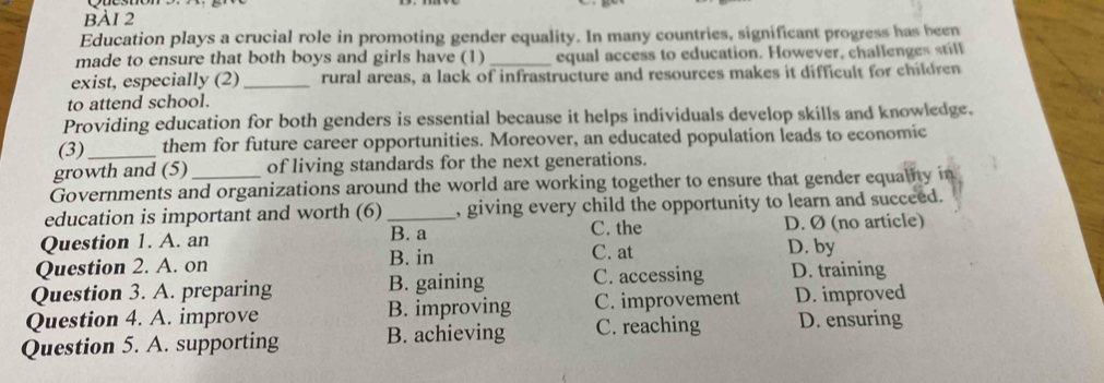 Education plays a crucial role in promoting gender equality. In many countries, significant progress has been
made to ensure that both boys and girls have (1)_ equal access to education. However, challenges still
exist, especially (2)_ rural areas, a lack of infrastructure and resources makes it difficult for children
to attend school.
Providing education for both genders is essential because it helps individuals develop skills and knowledge.
(3)_ them for future career opportunities. Moreover, an educated population leads to economic
growth and (5) of living standards for the next generations.
Governments and organizations around the world are working together to ensure that gender equality in
education is important and worth (6)_ , giving every child the opportunity to learn and succeed.
C. the
Question 1. A. an B. a D. Ø (no article)
Question 2. A. on B. in
C. at D. by
Question 3. A. preparing B. gaining C. accessing D. training
Question 4. A. improve B. improving C. improvement D. improved
Question 5. A. supporting B. achieving C. reaching D. ensuring