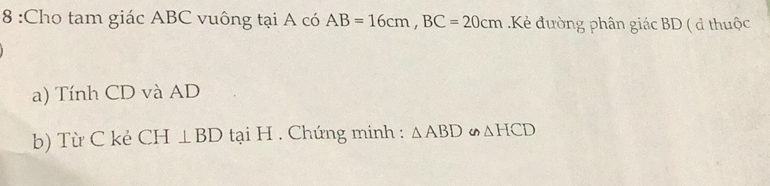 8 :Cho tam giác ABC vuông tại A có AB=16cm, BC=20cm Kẻ đường phân giác BD ( đ thuộc 
a) Tính CD và AD
b) Từ C kẻ CH⊥ BD tại H. Chứng minh : △ ABD u △ HCD