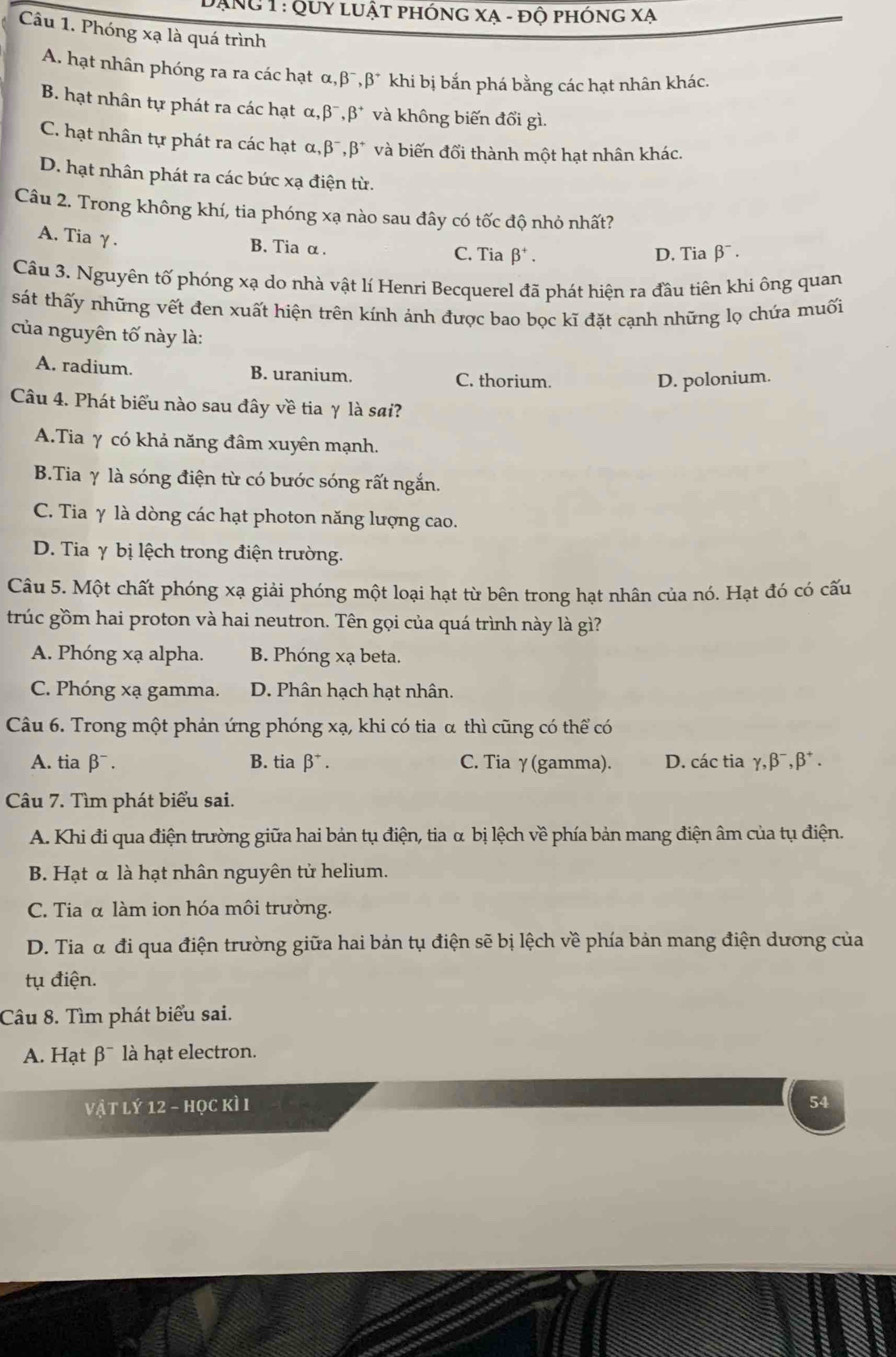 Đạng 1 : Quy luật phóng xạ - độ phóng xạ
Câu 1. Phóng xạ là quá trình
A. hạt nhân phóng ra ra các hạt α, beta^-,beta^+ khi bị bắn phá bằng các hạt nhân khác.
B. hạt nhân tự phát ra các hạt α, beta^-,beta^+ và không biến đổi gì.
C. hạt nhân tự phát ra các hạt alpha ,beta^-,beta^+ và biến đổi thành một hạt nhân khác.
D. hạt nhân phát ra các bức xạ điện từ.
Câu 2. Trong không khí, tia phóng xạ nào sau đây có tốc độ nhỏ nhất?
A. Tia γ.
B. Tia α. C. Tia beta^+. D. Tia β¯ .
Câu 3. Nguyên tố phóng xạ do nhà vật lí Henri Becquerel đã phát hiện ra đầu tiên khi ông quan
sát thấy những vết đen xuất hiện trên kính ảnh được bao bọc kĩ đặt cạnh những lọ chứa muối
của nguyên tố này là:
A. radium. B. uranium. C. thorium.
D. polonium.
Câu 4. Phát biểu nào sau đây về tia γ là sai?
A.Tia γ có khả năng đâm xuyên mạnh.
B.Tia γ là sóng điện từ có bước sóng rất ngắn.
C. Tia γ là dòng các hạt photon năng lượng cao.
D. Tia γ bị lệch trong điện trường.
Câu 5. Một chất phóng xạ giải phóng một loại hạt từ bên trong hạt nhân của nó. Hạt đó có cấu
trúc gồm hai proton và hai neutron. Tên gọi của quá trình này là gì?
A. Phóng xạ alpha. B. Phóng xạ beta.
C. Phóng xạ gamma. D. Phân hạch hạt nhân.
Câu 6. Trong một phản ứng phóng xạ, khi có tia α thì cũng có thể có
A. tia β¯. B. tia beta^+. C. Tia γ(gamma). D. các tia gamma ,beta^-,beta^+.
Câu 7. Tìm phát biểu sai.
A. Khi đi qua điện trường giữa hai bản tụ điện, tia α bị lệch về phía bản mang điện âm của tụ điện.
B. Hạt α là hạt nhân nguyên tử helium.
C. Tia α làm ion hóa môi trường.
D. Tia α đi qua điện trường giữa hai bản tụ điện sẽ bị lệch về phía bản mang điện dương của
tụ điện.
Câu 8. Tìm phát biểu sai.
A. Hạt B^- là hạt electron.
vật lý 12 - học kìI 54