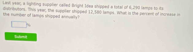 Last year, a lighting supplier called Bright Idea shipped a total of 6,290 lamps to its 
distributors. This year, the supplier shipped 12,580 lamps. What is the percent of increase in 
the number of lamps shipped annually?
□ %
Submit