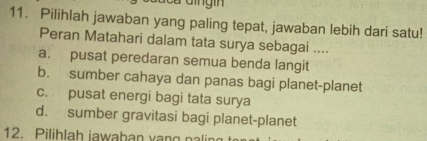 Pilihlah jawaban yang paling tepat, jawaban lebih dari satu!
Peran Matahari dalam tata surya sebagai ....
a. pusat peredaran semua benda langit
b. sumber cahaya dan panas bagi planet-planet
c. pusat energi bagi tata surya
d. sumber gravitasi bagi planet-planet
12. Pilihlah iawaban vạng paling