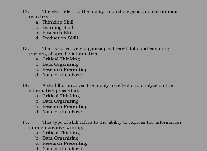 The skill refers to the ability to produce good and continuous
searches.
a. Thinking Skill
b. Learning Skill
c. Research Skill
d. Production Skill
13. This is collectively organizing gathered data and ensuring
tracking of specific information.
a. Critical Thinking
b. Data Organizing
c. Research Presenting
d. None of the above
14. A skill that involves the ability to reflect and analyze on the
information presented.
a. Critical Thinking
b. Data Organizing
c. Research Presenting
d. None of the above
15. This type of skill refers to the ability to express the information
through creative writing.
a. Critical Thinking
b. Data Organizing
c. Research Presenting
d. None of the above