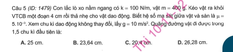 (ID: 1479) Con lắc lò xo nằm ngang có k=100N/m , vật m=400g. Kéo vật ra khỏi
VTCB một đoạn 4 cm rồi thả nhẹ cho vật dao động. Biết hệ số mạ sát giữa vật và sản là mu =
5. 10^(-3) *. Xem chu kì dao động không thay đổi, lấy g=10m/s^2. Quãng đường vật đi được trong
1,5 chu kì đầu tiên là:
A. 25 cm. B. 23,64 cm. C. 20,4 cm. D. 26,28 cm.