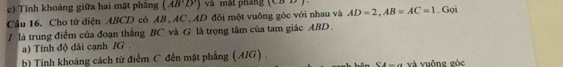 Tính khoảng giữa hai mặt phầng (AB'D') và mật pháng (CDD)
Câu 16. Cho tử diện ABCD có AB, AC, AD đôi một vuông góc với nhau và AD=2, AB=AC=1. Gọi 
/ là trung điểm của đoạn thẳng BC và G là trọng tâm của tam giác ABD. 
a) Tính độ dài cạnh IG. 
b) Tính khoảng cách từ điểm C đến mặt phẳng ( AIG) . 
S4-a và vuông góc