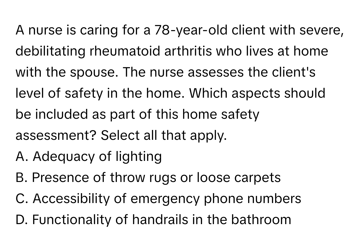 A nurse is caring for a 78-year-old client with severe, debilitating rheumatoid arthritis who lives at home with the spouse. The nurse assesses the client's level of safety in the home. Which aspects should be included as part of this home safety assessment? Select all that apply.

A. Adequacy of lighting
B. Presence of throw rugs or loose carpets
C. Accessibility of emergency phone numbers
D. Functionality of handrails in the bathroom