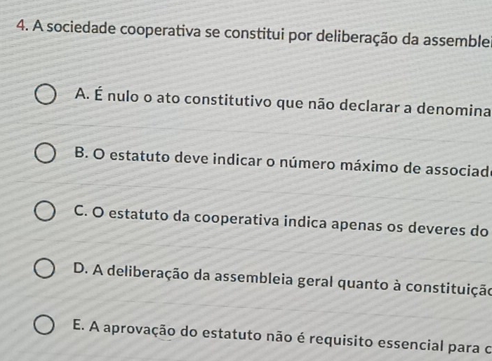 A sociedade cooperativa se constitui por deliberação da assemble
A. É nulo o ato constitutivo que não declarar a denomina
B. O estatuto deve indicar o número máximo de associad
C. O estatuto da cooperativa indica apenas os deveres do
D. A deliberação da assembleia geral quanto à constituição
E. A aprovação do estatuto não é requisito essencial para o