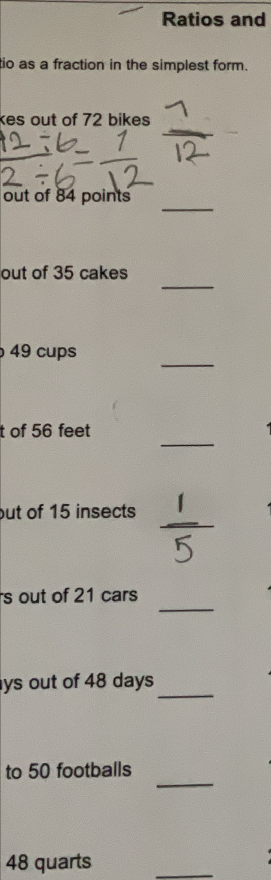 Ratios and 
tio as a fraction in the simplest form. 
kes out of 72 bikes 
_ 
out of 84 points 
_ 
out of 35 cakes 
_
49 cups 
_ 
t of 56 feet
_ 
out of 15 insects 
_ 
s out of 21 cars 
ys out of 48 days _ 
_ 
to 50 footballs
48 quarts 
_