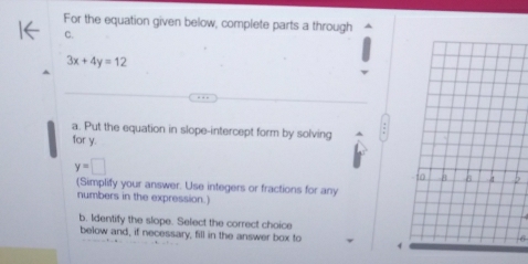 For the equation given below, complete parts a through 
C.
3x+4y=12
a. Put the equation in slope-intercept form by solving 
for y.
y=□
(Simplify your answer. Use integers or fractions for any 
numbers in the expression.) 
b. Identify the slope. Select the correct choice 
below and, if necessary, fill in the answer box to