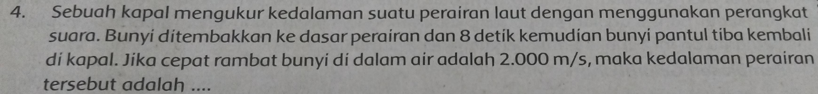 Sebuah kapal mengukur kedalaman suatu perairan laut dengan menggunakan perangkat 
suara. Bunyi ditembakkan ke dasar perairan dan 8 detík kemudían bunyi pantul tiba kembali 
di kapal. Jika cepat rambat bunyi di dalam air adalah 2.000 m/s, maka kedalaman perairan 
tersebut adalah ....